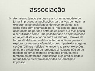 associaçãoAo mesmo tempo em que se ancoram no modelo do jornal impresso, as publicações para a web começam a explorar as potencialidades do novo ambiente, tais como links com chamadas para  notícias de fatos que acontecem no período entre as edições; o e-mail passa a ser utilizado como uma possibilidade de comunicação entre jornalista e leitor ou entre os leitores,  através de fóruns de debates; a elaboração das notícias passa a explorar os recursos oferecidos pelo hipertexto; surge as seções ‘últimas notícias’. A tendência, salvo  exceções, ainda é a existência de  produtos vinculados não só ao modelo do jornal impresso enquanto produto, mas também às empresas jornalísticas cuja credibilidade e rentabilidade estavam associadas ao jornalismo impresso.