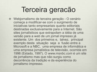 Terceira geracãoWebjornalismo de terceira geração - O cenário começa a modificar-se com o surgimento de iniciativas tanto empresariais quanto editoriais destinadas exclusivamente para a Internet. São sites jornalísticos que extrapolam a idéia de uma versão para a web de um jornal impresso já existente. Um  dos primeiros e,  talvez,  principal  exemplo desta  situação  seja  a  fusão entre a  Microsoft e a NBC,  uma empresa de informática e uma empresa jornalística de televisão, ocorrida em 1996 (Estado, 1997). O www.msnbc.com é um site de jornalismo mas que não surgiu como decorrência da tradição e da experiência do jornalismo impresso.