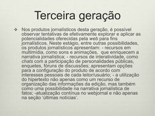 Terceira geraçãoNos produtos jornalísticos desta geração, é possível observar tentativas de efetivamente explorar e aplicar as potencialidades oferecidas pela web para fins jornalísticos. Neste estágio, entre outras possibilidades, os produtos jornalísticos apresentam: - recursos em multimídia, como sons e animações,  que enriquecem a narrativa jornalística; - recursos de interatividade, como chats com a participação de personalidades públicas, enquetes, fóruns de discussões; apresentam opções para a configuração do produto de acordo com interesses pessoais de cada leitor/usuário; - a utilização do hipertexto não apenas como um recurso de organização das informações da edição, mas também como uma possibilidade na narrativa jornalística de fatos; -atualização contínua no webjornal e não apenas na seção ‘últimas notícias’. 