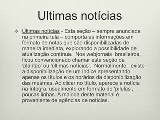 Ultimas notíciasÚltimas notícias - Esta seção – sempre anunciada na primeira tela – comporta as informações em formato de notas que são disponibilizadas de maneira imediata, explorando a possibilidade de atualização contínua.  Nos webjornais  brasileiros,  ficou convencionado chamar esta seção de ‘plantão’ ou ‘últimas notícias’.  Normalmente,  existe a disponibilização de um índice apresentando apenas os títulos e os horários da disponibilização das mesmas. Ao clicar no título, aparece a notícia na íntegra, usualmente em formato de ‘pílulas’, poucas linhas. A maioria deste material é proveniente de agências de notícias. 