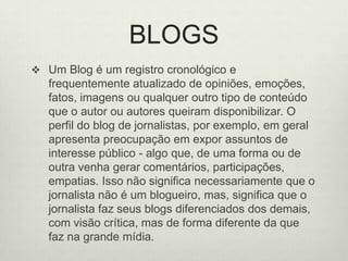 BLOGSUm Blog é um registro cronológico e frequentemente atualizado de opiniões, emoções, fatos, imagens ou qualquer outro tipo de conteúdo que o autor ou autores queiram disponibilizar. O perfil do blog de jornalistas, por exemplo, em geral apresenta preocupação em expor assuntos de interesse público - algo que, de uma forma ou de outra venha gerar comentários, participações, empatias. Isso não significa necessariamente que o jornalista não é um blogueiro, mas, significa que o jornalista faz seus blogs diferenciados dos demais, com visão crítica, mas de forma diferente da que faz na grande mídia. 