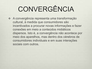 CONVERGÊNCIAA convergência representa uma transformação cultural, à medida que consumidores são incentivados a procurar novas informações e fazer conexões em meio a conteúdos midiáticos dispersos. Isto é, a convergência não acontece por meio dos aparelhos, mas dentro dos cérebros de consumidores individuais e em suas interações sociais com outros. 