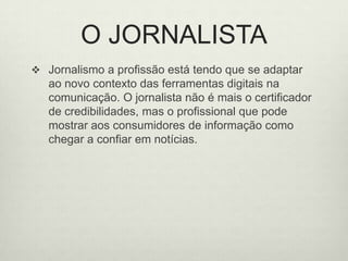 O JORNALISTAJornalismo a profissão está tendo que se adaptar ao novo contexto das ferramentas digitais na comunicação. O jornalista não é mais o certificador de credibilidades, mas o profissional que pode mostrar aos consumidores de informação como chegar a confiar em notícias. 