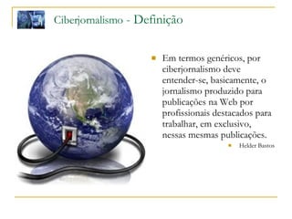 Em termos genéricos, por ciberjornalismo deve entender-se, basicamente, o jornalismo produzido para publicações na Web por profissionais destacados para trabalhar, em exclusivo, nessas mesmas publicações.  Helder Bastos Ciberjornalismo  - Definição 