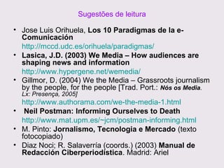 Sugestões de leitura
• Jose Luis Orihuela, Los 10 Paradigmas de la eComunicación
http://mccd.udc.es/orihuela/paradigmas/
• Lasica, J.D. (2003) We Media – How audiences are
shaping news and information
http://www.hypergene.net/wemedia/
• Gillmor, D. (2004) We the Media – Grassroots journalism
by the people, for the people [Trad. Port.: Nós os Media.
Lx: Presença, 2005]

http://www.authorama.com/we-the-media-1.html
• Neil Postman: Informing Ourselves to Death
http://www.mat.upm.es/~jcm/postman-informing.html
• M. Pinto: Jornalismo, Tecnologia e Mercado (texto
fotocopiado)
• Diaz Noci; R. Salaverría (coords.) (2003) Manual de
Redacción Ciberperiodística. Madrid: Ariel

 