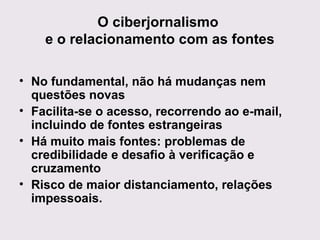 O ciberjornalismo
e o relacionamento com as fontes
• No fundamental, não há mudanças nem
questões novas
• Facilita-se o acesso, recorrendo ao e-mail,
incluindo de fontes estrangeiras
• Há muito mais fontes: problemas de
credibilidade e desafio à verificação e
cruzamento
• Risco de maior distanciamento, relações
impessoais.

 