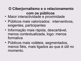 •
•
•
•

O Ciberjornalismo e o relacionamento
com os públicos
Maior interactividade e proximidade
Públicos mais valorizados: interventivos,
exigentes, participantes
Informação mais rápida, descartável,
menos contextualizada, logo: menos
formativa
Públicos mais voláteis, segmentados,
menos fiéis, mais ligados ao que é útil no
momento.

 