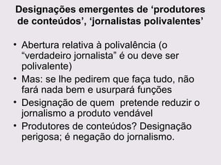 Designações emergentes de ‘produtores
de conteúdos’, ‘jornalistas polivalentes’
• Abertura relativa à polivalência (o
“verdadeiro jornalista” é ou deve ser
polivalente)
• Mas: se lhe pedirem que faça tudo, não
fará nada bem e usurpará funções
• Designação de quem pretende reduzir o
jornalismo a produto vendável
• Produtores de conteúdos? Designação
perigosa; é negação do jornalismo.

 