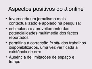 Aspectos positivos do J.online
• favoreceria um jornalismo mais
contextualizado e apoiado na pesquisa;
• estimularia o aproveitamento das
potencialidades multimedia dos factos
reportados;
• permitiria a correcção in situ dos trabalhos
disponibilizados, uma vez verificada a
existência de erro
• Ausência de limitações de espaço e
tempo

 