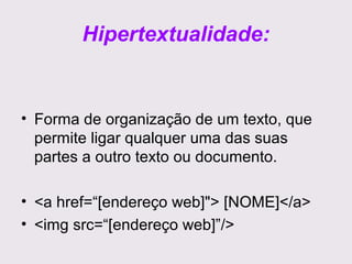 Hipertextualidade:

• Forma de organização de um texto, que
permite ligar qualquer uma das suas
partes a outro texto ou documento.
• <a href=“[endereço web]"> [NOME]</a>
• <img src=“[endereço web]”/>

 