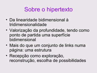Sobre o hipertexto
• Da linearidade bidimensional à
tridimensionalidade
• Valorização da profundidade, tendo como
ponto de partida uma superfície
bidimensional
• Mais do que um conjunto de links numa
página: uma estrutura
• Recepção como exploração,
reconstrução, escolha de possibilidades

 