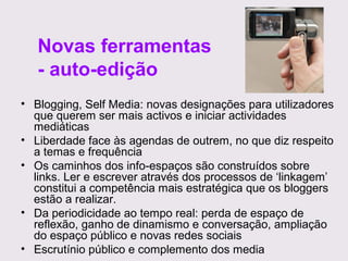 Novas ferramentas
- auto-edição
• Blogging, Self Media: novas designações para utilizadores
que querem ser mais activos e iniciar actividades
mediáticas
• Liberdade face às agendas de outrem, no que diz respeito
a temas e frequência
• Os caminhos dos info-espaços são construídos sobre
links. Ler e escrever através dos processos de ‘linkagem’
constitui a competência mais estratégica que os bloggers
estão a realizar.
• Da periodicidade ao tempo real: perda de espaço de
reflexão, ganho de dinamismo e conversação, ampliação
do espaço público e novas redes sociais
• Escrutínio público e complemento dos media

 