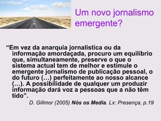 Um novo jornalismo
emergente?
“Em vez da anarquia jornalística ou da
informação amordaçada, procuro um equilíbrio
que, simultaneamente, preserve o que o
sistema actual tem de melhor e estimule o
emergente jornalismo de publicação pessoal, o
do futuro (…) perfeitamente ao nosso alcance
(…). A possibilidade de qualquer um produzir
informação dará voz a pessoas que a não têm
tido”.
D. Gillmor (2005) Nós os Media. Lx: Presença, p.19

 