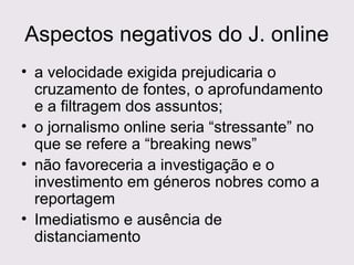 Aspectos negativos do J. online
• a velocidade exigida prejudicaria o
cruzamento de fontes, o aprofundamento
e a filtragem dos assuntos;
• o jornalismo online seria “stressante” no
que se refere a “breaking news”
• não favoreceria a investigação e o
investimento em géneros nobres como a
reportagem
• Imediatismo e ausência de
distanciamento

 