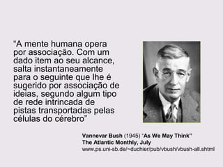 “A mente humana opera
por associação. Com um
dado item ao seu alcance,
salta instantaneamente
para o seguinte que lhe é
sugerido por associação de
ideias, segundo algum tipo
de rede intrincada de
pistas transportadas pelas
células do cérebro”
Vannevar Bush (1945) “As We May Think”
The Atlantic Monthly, July
www.ps.uni-sb.de/~duchier/pub/vbush/vbush-all.shtml

 