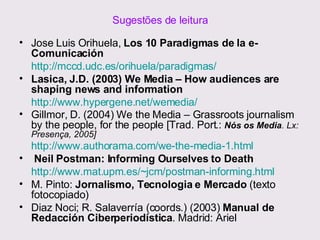 Sugestões de leitura Jose Luis Orihuela,  Los 10 Paradigmas de la e-Comunicación http://mccd.udc.es/orihuela/paradigmas/ Lasica, J.D. (2003) We Media – How audiences are shaping news and information http://www.hypergene.net/wemedia/   Gillmor, D. (2004) We the Media – Grassroots journalism by the people, for the people [Trad. Port.:  Nós os Media . Lx: Presença, 2005] http://www.authorama.com/we-the-media-1.html   Neil Postman: Informing Ourselves to Death http://www.mat.upm.es/~jcm/postman-informing.html   M. Pinto:  Jornalismo, Tecnologia e Mercado  (texto fotocopiado) Diaz Noci; R. Salaverría (coords.) (2003)  Manual de Redacción Ciberperiodística . Madrid: Ariel 