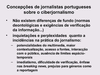Concepções de jornalistas portugueses sobre o ciberjornalismo Não existem diferenças de fundo (normas deontológicas e exigências de verificação da informação...) inquietações e perplexidades  quanto a incidências na prática do jornalismo: potencialidades do multimedia, maior contextualização, acesso a fontes, interacção com o público, ausência de limites espácio-temporais imediatismo, dificuldade de verificação, ênfase nas  breaking news , prejuízo para géneros como a reportagem 
