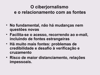 O ciberjornalismo  e o relacionamento com as fontes No fundamental, não há mudanças nem questões novas Facilita-se o acesso, recorrendo ao e-mail, incluindo de fontes estrangeiras Há muito mais fontes: problemas de credibilidade e desafio à verificação e cruzamento Risco de maior distanciamento, relações impessoais. 