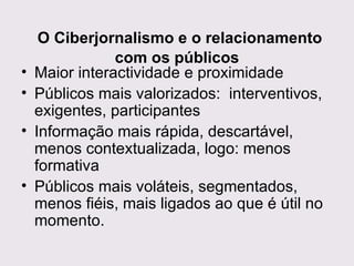   O Ciberjornalismo e o relacionamento com os públicos Maior interactividade e proximidade Públicos mais valorizados:  interventivos, exigentes, participantes  Informação mais rápida, descartável, menos contextualizada, logo: menos formativa Públicos mais voláteis, segmentados, menos fiéis, mais ligados ao que é útil no momento. 