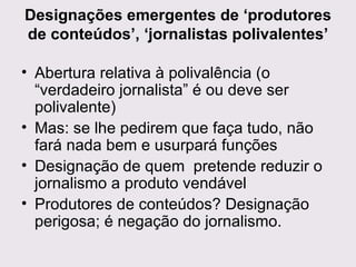 Designações emergentes de ‘produtores de conteúdos’, ‘jornalistas polivalentes’ Abertura relativa à polivalência (o “verdadeiro jornalista” é ou deve ser polivalente) Mas: se lhe pedirem que faça tudo, não fará nada bem e usurpará funções Designação de quem  pretende reduzir o jornalismo a produto vendável Produtores de conteúdos? Designação perigosa; é negação do jornalismo. 