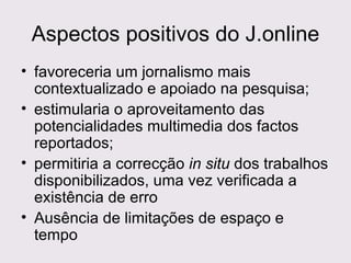 Aspectos positivos do J.online favoreceria um jornalismo mais contextualizado e apoiado na pesquisa; estimularia o aproveitamento das potencialidades multimedia dos factos reportados;  permitiria a correcção  in situ  dos trabalhos disponibilizados, uma vez verificada a existência de erro  Ausência de limitações de espaço e tempo 