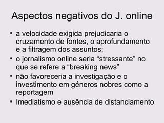 Aspectos negativos do J. online a velocidade exigida prejudicaria o cruzamento de fontes, o aprofundamento e a filtragem dos assuntos;  o jornalismo online seria “stressante” no que se refere a “breaking news” não favoreceria a investigação e o investimento em géneros nobres como a reportagem  Imediatismo e ausência de distanciamento  