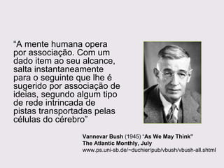 “ A mente humana opera por associação. Com um dado item ao seu alcance, salta instantaneamente para o seguinte que lhe é sugerido por associação de ideias, segundo algum tipo de rede intrincada de pistas transportadas pelas células do cérebro” Vannevar Bush  (1945) “ As We May Think” The Atlantic Monthly, July www.ps.uni-sb.de/~duchier/pub/vbush/vbush-all.shtml 