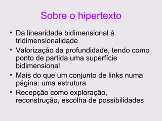 Sobre o hipertexto Da linearidade bidimensional à tridimensionalidade Valorização da profundidade, tendo como ponto de partida uma superfície bidimensional Mais do que um conjunto de links numa página: uma estrutura Recepção como exploração, reconstrução, escolha de possibilidades 