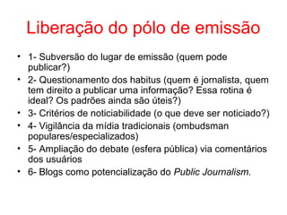 Liberação do pólo de emissão
• 1- Subversão do lugar de emissão (quem pode
publicar?)
• 2- Questionamento dos habitus (quem é jornalista, quem
tem direito a publicar uma informação? Essa rotina é
ideal? Os padrões ainda são úteis?)
• 3- Critérios de noticiabilidade (o que deve ser noticiado?)
• 4- Vigilância da mídia tradicionais (ombudsman
populares/especializados)
• 5- Ampliação do debate (esfera pública) via comentários
dos usuários
• 6- Blogs como potencialização do Public Journalism.
 