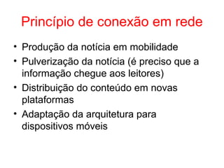 Princípio de conexão em rede
• Produção da notícia em mobilidade
• Pulverização da notícia (é preciso que a
informação chegue aos leitores)
• Distribuição do conteúdo em novas
plataformas
• Adaptação da arquitetura para
dispositivos móveis
 
