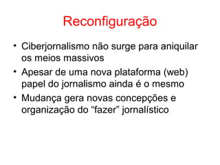 Reconfiguração
• Ciberjornalismo não surge para aniquilar
os meios massivos
• Apesar de uma nova plataforma (web)
papel do jornalismo ainda é o mesmo
• Mudança gera novas concepções e
organização do “fazer” jornalístico
 
