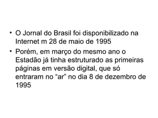 • O Jornal do Brasil foi disponibilizado na
Internet m 28 de maio de 1995
• Porém, em março do mesmo ano o
Estadão já tinha estruturado as primeiras
páginas em versão digital, que só
entraram no “ar” no dia 8 de dezembro de
1995
 