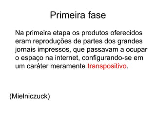 Primeira fase
Na primeira etapa os produtos oferecidos
eram reproduções de partes dos grandes
jornais impressos, que passavam a ocupar
o espaço na internet, configurando-se em
um caráter meramente transpositivo.
(Mielniczuck)
 