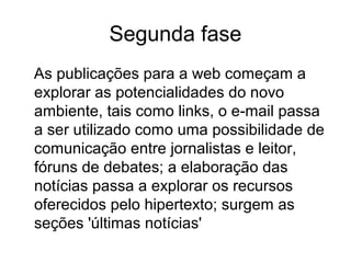 Segunda fase
As publicações para a web começam a
explorar as potencialidades do novo
ambiente, tais como links, o e-mail passa
a ser utilizado como uma possibilidade de
comunicação entre jornalistas e leitor,
fóruns de debates; a elaboração das
notícias passa a explorar os recursos
oferecidos pelo hipertexto; surgem as
seções 'últimas notícias'
 