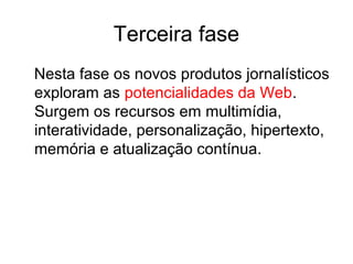 Terceira fase
Nesta fase os novos produtos jornalísticos
exploram as potencialidades da Web.
Surgem os recursos em multimídia,
interatividade, personalização, hipertexto,
memória e atualização contínua.
 
