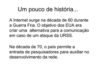 Um pouco de história...
A Internet surge na década de 60 durante
a Guerra Fria. O objetivo dos EUA era
criar uma alternativa para a comunicação
em caso de um ataque da URSS.
Na década de 70, o país permite a
entrada de pesquisadores para auxiliar no
desenvolvimento da rede.
 