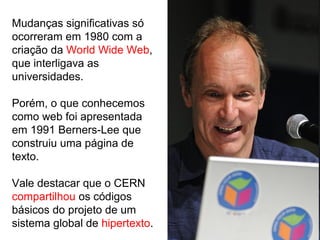 Mudanças significativas só
ocorreram em 1980 com a
criação da World Wide Web,
que interligava as
universidades.
Porém, o que conhecemos
como web foi apresentada
em 1991 Berners-Lee que
construiu uma página de
texto.
Vale destacar que o CERN
compartilhou os códigos
básicos do projeto de um
sistema global de hipertexto.
 