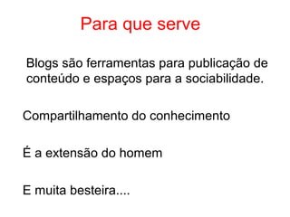 Blogs são ferramentas para publicação de
conteúdo e espaços para a sociabilidade.
Compartilhamento do conhecimento
É a extensão do homem
E muita besteira....
Para que serve
 