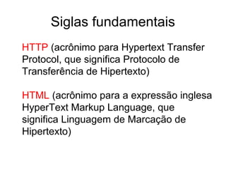 Siglas fundamentais
HTTP (acrônimo para Hypertext Transfer
Protocol, que significa Protocolo de
Transferência de Hipertexto)
HTML (acrônimo para a expressão inglesa
HyperText Markup Language, que
significa Linguagem de Marcação de
Hipertexto)
 