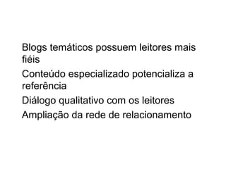 Blogs temáticos possuem leitores mais
fiéis
Conteúdo especializado potencializa a
referência
Diálogo qualitativo com os leitores
Ampliação da rede de relacionamento
 