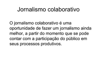 Jornalismo colaborativo
O jornalismo colaborativo é uma
oportunidade de fazer um jornalismo ainda
melhor, a partir do momento que se pode
contar com a participação do público em
seus processos produtivos.
 