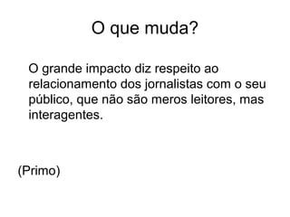 O grande impacto diz respeito ao
relacionamento dos jornalistas com o seu
público, que não são meros leitores, mas
interagentes.
(Primo)
O que muda?
 