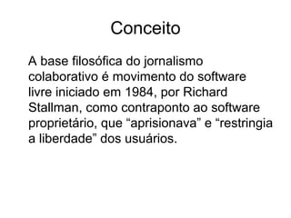 A base filosófica do jornalismo
colaborativo é movimento do software
livre iniciado em 1984, por Richard
Stallman, como contraponto ao software
proprietário, que “aprisionava” e “restringia
a liberdade” dos usuários.
Conceito
 