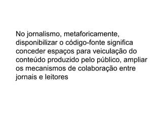 No jornalismo, metaforicamente,
disponibilizar o código-fonte significa
conceder espaços para veiculação do
conteúdo produzido pelo público, ampliar
os mecanismos de colaboração entre
jornais e leitores
 