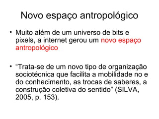 Novo espaço antropológico
• Muito além de um universo de bits e
pixels, a internet gerou um novo espaço
antropológico
• “Trata-se de um novo tipo de organização
sociotécnica que facilita a mobilidade no e
do conhecimento, as trocas de saberes, a
construção coletiva do sentido” (SILVA,
2005, p. 153).
 