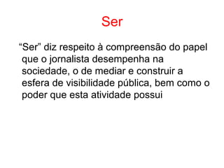 Ser
“Ser” diz respeito à compreensão do papel
que o jornalista desempenha na
sociedade, o de mediar e construir a
esfera de visibilidade pública, bem como o
poder que esta atividade possui
 