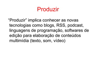 Produzir
“Produzir” implica conhecer as novas
tecnologias como blogs, RSS, podcast,
linguagens de programação, softwares de
edição para elaboração de conteúdos
multimídia (texto, som, vídeo)
 