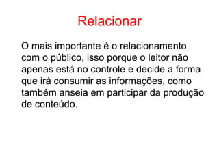 Relacionar
O mais importante é o relacionamento
com o público, isso porque o leitor não
apenas está no controle e decide a forma
que irá consumir as informações, como
também anseia em participar da produção
de conteúdo.
 