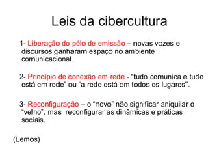 Leis da cibercultura
1- Liberação do pólo de emissão – novas vozes e
discursos ganharam espaço no ambiente
comunicacional.
2- Princípio de conexão em rede - “tudo comunica e tudo
está em rede” ou “a rede está em todos os lugares”.
3- Reconfiguração – o “novo” não significar aniquilar o
“velho”, mas reconfigurar as dinâmicas e práticas
sociais.
(Lemos)
 