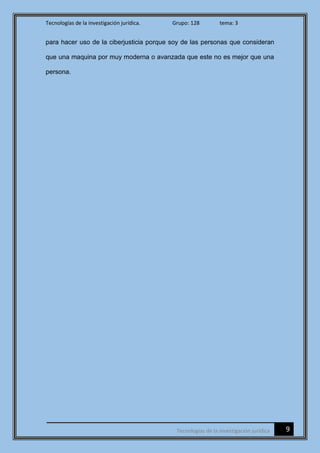 Tecnologías de la investigación jurídica. Grupo: 128 tema: 3
9Tecnologías de la investigación jurídica
para hacer uso de la ciberjusticia porque soy de las personas que consideran
que una maquina por muy moderna o avanzada que este no es mejor que una
persona.
 